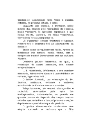 pediram-se, assinalando uma visita à querida
enferma, no próximo sábado, à tarde.
Enquanto isso sucedia, o Benfeitor, nesse
mesmo dia, zelando pelo reequilíbrio da obsessa,
muito vulnerável às agressões espirituais a que
estava sujeita, visitou-a, em horas vespertinas,
convidando-nos a acompanhá-lo.
Dr. Figueiredo, sempre prestativo e vigilante,
recebeu-nos e conduziu-nos ao apartamento da
paciente.
Encontramo-la regularmente lúcida. Apesar da
medicação que tomara, estava calma, sem a
compressão fluídica perturbadora que lhe impunha
Ricardo.
Denotava grande melancolia, na qual, a
recordação do aborto assomava, com sincero
arrependimento.
... E recordando, debilmente, o compromisso
assumido, reflexionava quanto à possibilidade de
ser mãe, logo saísse dali...
O irmão Juvêncio, por orientação do Dr.
Bezerra,
assistia-a,
evitando
a
malévola
interferência de Elvídio e dos seus asseclas.
Telepaticamente, ele tentava alcançar-lhe o
raciocínio
entorpecido
pela
ação
dos
antidepressivos, aplicando-lhe, de quando em
quando, passes de dispersão das cargas mentais
viciadas que assimilara e das próprias construções
deprimentes e perniciosas que ela produzia.
O genitor desencarnado recebeu-nos com
alegria, narrando as melhoras que a filha

 
