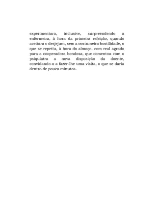 experimentara,
inclusive,
surpreendendo
a
enfermeira, à hora da primeira refeição, quando
aceitara o desjejum, sem a costumeira hostilidade, o
que se repetiu, à hora do almoço, com real agrado
para a cooperadora bondosa, que comentou com o
psiquiatra
a
nova
disposição
da
doente,
convidando-o a fazer-lhe uma visita, o que se daria
dentro de pouco minutos.

 