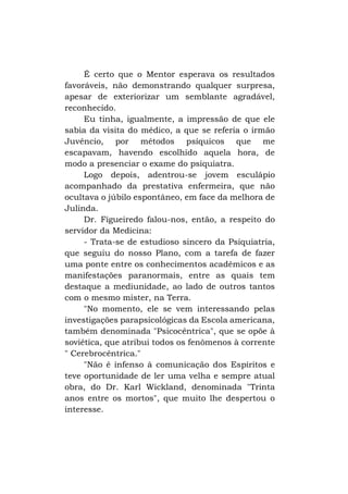 É certo que o Mentor esperava os resultados
favoráveis, não demonstrando qualquer surpresa,
apesar de exteriorizar um semblante agradável,
reconhecido.
Eu tinha, igualmente, a impressão de que ele
sabia da visita do médico, a que se referia o irmão
Juvêncio, por métodos psíquicos que me
escapavam, havendo escolhido aquela hora, de
modo a presenciar o exame do psiquiatra.
Logo depois, adentrou-se jovem esculápio
acompanhado da prestativa enfermeira, que não
ocultava o júbilo espontâneo, em face da melhora de
Julinda.
Dr. Figueiredo falou-nos, então, a respeito do
servidor da Medicina:
- Trata-se de estudioso sincero da Psiquiatria,
que seguiu do nosso Plano, com a tarefa de fazer
uma ponte entre os conhecimentos acadêmicos e as
manifestações paranormais, entre as quais tem
destaque a mediunidade, ao lado de outros tantos
com o mesmo mister, na Terra.
"No momento, ele se vem interessando pelas
investigações parapsicológicas da Escola americana,
também denominada "Psicocêntrica", que se opõe à
soviética, que atribui todos os fenômenos à corrente
" Cerebrocêntrica."
"Não é infenso à comunicação dos Espíritos e
teve oportunidade de ler uma velha e sempre atual
obra, do Dr. Karl Wickland, denominada "Trinta
anos entre os mortos", que muito lhe despertou o
interesse.

 