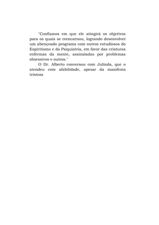 "Confiamos em que ele atingirá os objetivos
para os quais se reencarnou, logrando desenvolver
um abençoado programa com outros estudiosos do
Espiritismo e da Psiquiatria, em favor das criaturas
enfermas da mente, assinaladas por problemas
obsessivos e outros."
O Dr. Alberto conversou com Julinda, que o
atendeu com afabilidade, apesar da manifesta
tristeza

 