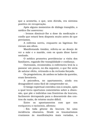 que a acometia, o que, sem dúvida, era sintoma
positivo cie recuperação.
Após alguns momentos de diálogo tranqüilo, o
médico lhe asseverou:
- Iremos diminuir-lhe a dose da medicação e
confio que estará bem disposta muito antes do que
prevíamos.
A enferma sorriu, enquanto as lágrimas lhe
vieram aos olhos.
Manifestando timidez, referiu-se ao desejo de
ver a mãe e o marido, com os quais disse haver
sonhado.
O médico prometeu providenciar a visita dos
familiares, rogando-lhe tranqüilidade e confiança.
Outrossim, recomendou à enfermeira levá-la a
passear um pouco, no dia seguinte, o que lhe seria
de salutar efeito, retirando-a da reclusão forçada.
Os prognósticos, de ambos os lados da questão,
eram favoráveis.
A psicosfera, no apartamento, ainda era
desagradável como fácil de compreender-se.
O Amigo espiritual convidou-nos à oração, após
a qual teceu oportunos comentários sobre a obsessão, que põe o indivíduo nas fronteiras da loucura,
facilmente derrapando para o descontrole dos centros da razão, de retorno muito difícil.
Entre os apontamentos com que nos
enriqueceu o raciocínio, afirmou:
- Em toda gênese da loucura há uma
incidência obsessiva. Desde os traumatismos
cranianos às manifestações mais variadas, o

 