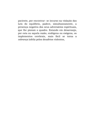 paciente, por encontrar- se incurso na violação das
Leis do equilíbrio, padece, simultaneamente, a
presença negativa dos seus adversários espirituais,
que lhe pioram o quadro. Estando em desarranjo,
por esta ou aquela razão, endógena ou exógena, os
implementos cerebrais, mais fácil se torna a
cobrança infeliz pelos desafetos violentos,

 