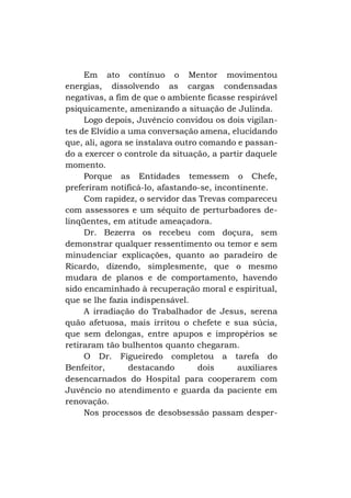 Em ato contínuo o Mentor movimentou
energias, dissolvendo as cargas condensadas
negativas, a fim de que o ambiente ficasse respirável
psiquicamente, amenizando a situação de Julinda.
Logo depois, Juvêncio convidou os dois vigilantes de Elvídio a uma conversação amena, elucidando
que, ali, agora se instalava outro comando e passando a exercer o controle da situação, a partir daquele
momento.
Porque as Entidades temessem o Chefe,
preferiram notificá-lo, afastando-se, incontinente.
Com rapidez, o servidor das Trevas compareceu
com assessores e um séquito de perturbadores delinqüentes, em atitude ameaçadora.
Dr. Bezerra os recebeu com doçura, sem
demonstrar qualquer ressentimento ou temor e sem
minudenciar explicações, quanto ao paradeiro de
Ricardo, dizendo, simplesmente, que o mesmo
mudara de planos e de comportamento, havendo
sido encaminhado à recuperação moral e espiritual,
que se lhe fazia indispensável.
A irradiação do Trabalhador de Jesus, serena
quão afetuosa, mais irritou o chefete e sua súcia,
que sem delongas, entre apupos e impropérios se
retiraram tão bulhentos quanto chegaram.
O Dr. Figueiredo completou a tarefa do
Benfeitor,
destacando
dois
auxiliares
desencarnados do Hospital para cooperarem com
Juvêncio no atendimento e guarda da paciente em
renovação.
Nos processos de desobsessão passam desper-

 