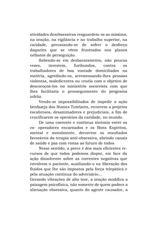 atividades desobsessivas resguardem-se ao máximo,
na oração, na vigilância e no trabalho superior, na
caridade, precatando-se de sofrer o desforço
daqueles que se vêem frustrados nos planos
nefastos de perseguição.
Sabendo-se em desbaratamento, não poucas
vezes,
investem,
furibundos,
contra
os
trabalhadores de boa vontade domiciliados na
matéria, agredindo-os, arremessando-lhes pessoas
violentas, maledicentes ou cruéis com o objetivo de
descoroçoá-los no ministério socorrista com que
lhes facilitaria o prosseguimento do programa
infeliz.
Vendo-se impossibilitados de impedir a ação
benfazeja dos Numes Tutelares, recorrem a projetos
escabrosos, desanimadores e prejudiciais, a fim de
crucificarem os operários da caridade, no mundo.
De uma coerente e contínua sintonia entre os
co- operadores encarnados e os Bons Espíritos,
mental e moralmente, decorrem os resultados
favoráveis da terapia anti-obsessiva, abrindo canais
de saúde e paz com vistas ao futuro de todos.
Nesse sentido, a prece é dos mais eficientes recursos de que todos podemos dispor, em face da
ação dissolvente sobre as correntes negativas que
envolvem o paciente, auxiliando-o na liberação dos
fluidos que lhe são impostos pela força telepática e
pela atuação continua do adversário...
Gerando vibrações de alto teor, a oração modifica a
paisagem psicofísica, não somente de quem padece a
alienação obsessiva, quanto do agente causador, a

 
