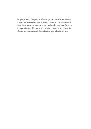 longo prazo, despertando-os para realidades novas,
a que se recusam submeter, caso a transformação
não lhes ocorra antes, em razão de outros fatores
terapêuticos. E, mesmo nesse caso, ela constitui
eficaz mecanismo de libertação, por diminuir as

 