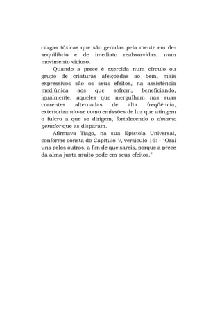 cargas tóxicas que são geradas pela mente em desequilíbrio e de imediato reabsorvidas, num
movimento vicioso.
Quando a prece é exercida num círculo ou
grupo de criaturas afeiçoadas ao bem, mais
expressivos são os seus efeitos, na assistência
mediúnica
aos
que
sofrem,
beneficiando,
igualmente, aqueles que mergulham nas suas
correntes
alternadas
de
alta
freqüência,
exteriorizando-se como emissões de luz que atingem
o fulcro a que se dirigem, fortalecendo o dínamo
gerador que as disparam.
Afirmava Tiago, na sua Epístola Universal,
conforme consta do Capítulo V, versículo 16: - "Orai
uns pelos outros, a fim de que sareis, porque a prece
da alma justa muito pode em seus efeitos."

 