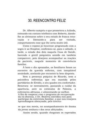 30. REENCONTRO FELIZ
Dr. Alberto cumpriu o que prometera a Julinda,
entrando em contato telefônico com Roberto, dandolhe as alvíssaras sobre o seu estado de franca renovação
e
liberando-a
para
ser
visitada,
comportamento esse que lhe seria muito útil.
Como o esposo já houvesse programado com a
sogra ir ao Hospital, confirmou-se, para o sábado, à
tarde, a estada dos dois naquela Casa de Saúde,
havendo o gentil psiquiatra anuído em também
comparecer, pois desejava acompanhar as reações
da paciente, naquele momento de convivência
familiar.
À hora e dia aprazados, os familiares foram ao
encontro da querida enferma, com insopitável
ansiedade, anelando por encontrá-la bem disposta.
Sem a presença psíquica de Ricardo, nem a
psicosfera enfermiça que era mantida pelos
partidários de Elvídio, o seu quadro era confortador.
Renovara- se mentalmente, passando a cuidar da
aparência, ante os estímulos de Palmira, a
enfermeira afetuosa, e alimentando-se melhor.
A fim de cooperar com o programa de recuperação
da ex-obsessa, o Dr. Bezerra convidou-nos para
participar da entrevista familiar, o que nos ensejava
aprendizagem abençoada, pelo interesse que nos movia, no acompanhamento do drama
da jovem senhora e dos seus afeiçoados.
Assim sendo, quando chegaram os esperados

 