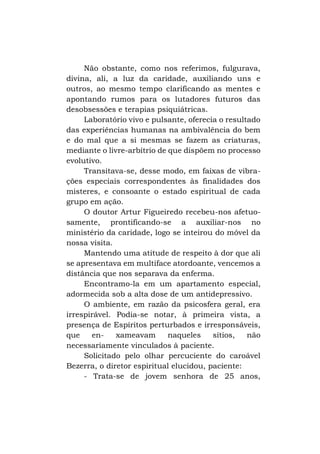 Não obstante, como nos referimos, fulgurava,
divina, ali, a luz da caridade, auxiliando uns e
outros, ao mesmo tempo clarificando as mentes e
apontando rumos para os lutadores futuros das
desobsessões e terapias psiquiátricas.
Laboratório vivo e pulsante, oferecia o resultado
das experiências humanas na ambivalência do bem
e do mal que a si mesmas se fazem as criaturas,
mediante o livre-arbítrio de que dispõem no processo
evolutivo.
Transitava-se, desse modo, em faixas de vibrações especiais correspondentes às finalidades dos
misteres, e consoante o estado espiritual de cada
grupo em ação.
O doutor Artur Figueiredo recebeu-nos afetuosamente, prontificando-se a auxiliar-nos no
ministério da caridade, logo se inteirou do móvel da
nossa visita.
Mantendo uma atitude de respeito à dor que ali
se apresentava em multiface atordoante, vencemos a
distância que nos separava da enferma.
Encontramo-la em um apartamento especial,
adormecida sob a alta dose de um antidepressivo.
O ambiente, em razão da psicosfera geral, era
irrespirável. Podia-se notar, à primeira vista, a
presença de Espíritos perturbados e irresponsáveis,
que
enxameavam
naqueles
sítios,
não
necessariamente vinculados à paciente.
Solicitado pelo olhar percuciente do caroável
Bezerra, o diretor espiritual elucidou, paciente:
- Trata-se de jovem senhora de 25 anos,

 