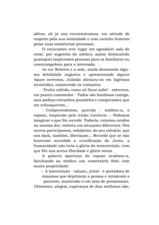 afetos, ali já nos encontrávamos, em atitude de
respeito pela sua intimidade e com carinho fraterno
pelas suas existências preciosas.
O reencontro teve lugar em agradável sala de
estar, por sugestão do médico, assim diminuindo
quaisquer impressões penosas para os familiares ou
constrangedora para a internada.
Ao ver Roberto e a mãe, ainda denotando alguma debilidade orgânica e apresentando alguns
tiques nervosos, Julinda abraçou-os em lágrimas
incontidas, comovendo os visitantes.
-Tenho sofrido, como só Deus sabe! - externou,
em pranto comovedor - Todos são bondosos comigo,
mas padeço estranhos pesadelos e compressões que
me enlouquecem...
- Compreendemos, querida - atalhou-a, o
esposo, inspirado pelo irmão Juvêncio -. Podemos
imaginar o que lhe sucede. Todavia, estamos unidos
na mesma dor, embora em situações diferentes. Nós
outros participamos, solidários, do seu calvário, que
nos dará, também, libertação... Recorde que se não
houvesse sucedido a crucificação do Justo, a
humanidade não teria a glória da ressurreição, com
que Ele nos acena liberdade e glória totais.
A palavra oportuna do esposo acalmou-a,
facultando ao médico um comentário feito com
muita propriedade:
- A lamentação - aduziu, jovial - é portadora de
miasmas que deprimem a pessoa e intoxicam o
paciente, mantendo-o em área de pessimismo.
Otimismo, alegria, esperança de dias melhores são,

 