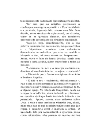 to especialmente na faixa do comportamento mental.
"Por isso que as religiões preconizam a
confiança e a coragem, o perdão e a fé, a humildade
e a paciência, logrando êxito com os seus fiéis. Sem
dúvida, essas técnicas de ação moral, ou virtudes,
como se as queiram chamar, são excelentes
processos de preservação do equilíbrio emocional.
"Sabe-se, hoje, cientificamente, que a boa
palavra proferida com entusiasmo, faz que o cérebro
e o hipotálamo secretem uma substância
denominada de endorfina, que atua na medula e
bloqueia a dor, tal como ocorre na Acupuntura...
Assim, ouvir e falar de forma positiva, sorrir com
natural e justa alegria, fazem muito bem a todas as
pessoas.
"A carranca na face e o amargor contumazes,
denotam desconforto interior, desajuste emocional."
- Não sabia que o Doutor é religioso - interferiu
a Senhora Angélica.
- E não o sou - esclareceu, delicadamente -.
Não o sou, se considerarmos que para ser religioso é
necessário estar vinculado a alguma confissão de fé,
a alguma igreja. No estudo da Psiquiatria, desde os
tempos de acadêmico, vi-me induzido a reformular
os conceitos de fé que havia trazido da infância e da
juventude... Apurei, porém, mais reflexões sobre
Deus, a vida e seus intricados mistérios que, afinal,
nada mais são do que desconhecimento das leis que
regem o equilíbrio geral e mantêm a ordem. O
inusitado, tido por sobrenatural, o ignorado, posto
como miraculoso, não passam de acontecimentos

 
