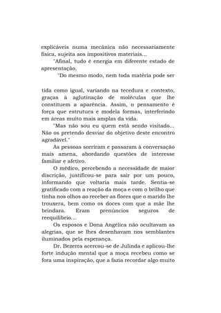 explicáveis numa mecânica não necessariamente
física, sujeita aos impositivos materiais...
"Afinal, tudo é energia em diferente estado de
apresentação.
"Do mesmo modo, nem toda matéria pode ser
tida como igual, variando na tecedura e contexto,
graças à aglutinação de moléculas que lhe
constituem a aparência. Assim, o pensamento é
força que estrutura e modela formas, interferindo
em áreas muito mais amplas da vida.
"Mas não sou eu quem está sendo visitado...
Não os pretendo desviar do objetivo deste encontro
agradável."
As pessoas sorriram e passaram à conversação
mais amena, abordando questões de interesse
familiar e afetivo.
O médico, percebendo a necessidade de maior
discrição, justificou-se para sair por um pouco,
informando que voltaria mais tarde. Sentia-se
gratificado com a reação da moça e com o brilho que
tinha nos olhos ao receber as flores que o marido lhe
trouxera, bem como os doces com que a mãe lhe
brindara.
Eram
prenúncios
seguros
de
reequilíbrio...
Os esposos e Dona Angélica não ocultavam as
alegrias, que se lhes desenhavam nos semblantes
iluminados pela esperança.
Dr. Bezerra acercou-se de Julinda e aplicou-lhe
forte indução mental que a moça recebeu como se
fora uma inspiração, que a fazia recordar algo muito

 
