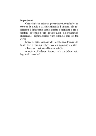 importante.
Com as mãos seguras pelo esposo, sentindo-lhe
o calor do apoio e da solidariedade humana, ela relanceou o olhar pela janela aberta e alongou-o até o
jardim, detendo-o um pouco além do retângulo
iluminado, mergulhando num silêncio que se fez
geral.
Logo depois, apesar de recebendo forças do
Instrutor, a mesma relatou com algum sofrimento:
- Preciso confessar-lhes uma falta...
A mãe cuidadosa, tentou interrompê-la, não
logrando resultado.

 