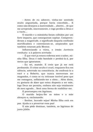 - Antes de eu adoecer, vinha-me sentindo
muito angustiada, porque havia concebido... E
como não desejava a maternidade... abortei... de que
me arrependo, sinceramente, e rogo perdão a Deus e
a vocês...
O marido e a mãezinha foram colhidos por um
forte impacto, que conseguiram sopitar. Compreenderam a magnitude, o significado daquela confissão
mortificadora e controlaram-se, amparados que
também estavam pelo Mentor.
Influenciando a viúva, o irmão Juvêncio
conduziu- a à palavra acertada:
- É que você ja estava enferma sem o saber, minha filha. Deus é todo bondade e perdoá-la-á, por
meios que ignoramos.
- Eu sei, mamãe. E creio que já me está
perdoando. O crime oculto é cruel, enquanto fica em
silêncio, soterrado na consciência. Ao confessá-lo a
você e a Roberto, que nunca mereceram ser
magoados, é como se eu retirasse terrível peso que
me esmagava, asfixiando-me a alma... Além disso,
eu gostaria de dizer que estou disposta a ser mãe,
logo Deus me permita, embora não seja totalmente
do meu agrado... Será uma forma de reabilitar-me.
E prorrompeu em lágrimas.
O marido beijou-lhe as mãos e a mãe
abraçou-a, exclamando:
- Senhor, louvado sejas! Minha filha está em
paz. Ajuda-a a preservar essa paz!
E não pôde dominar, também, as lágrimas de
justo júbilo.

 