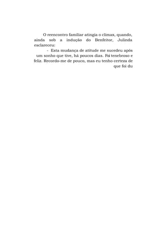 O reencontro familiar atingia o clímax, quando,
ainda sob a indução do Benfeitor, Julinda
esclareceu:
- Esta mudança de atitude me sucedeu após
um sonho que tive, há poucos dias. Foi tenebroso e
feliz. Recordo-me de pouco, mas eu tenho certeza de
que foi du

 
