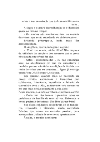 rante a sua ocorrência que tudo se modificou em
mim...
A sogra e o genro entreolharam-se e disseram
quase ao mesmo tempo:
- Os sonhos são acontecimentos, na maioria
das vezes, que estão sucedendo ou virão a ocorrer.
Evitando
preocupá-la,
nada
mais
lhe
acrescentaram.
D. Angélica, porém, indagou e sugeriu:
- Você tem orado, minha filha? Não esqueça
da utilidade da oração e dos recursos que a prece
nos faculta em termos de paz.
- Antes - respondeu-lhe -, eu não conseguia
orar, no aturdimento em que me encontrava e
também porque não tinha condições de fazê-lo, em
razão do crime que eu cometera... Agora já consigo
pensar em Deus e rogar-Lhe ajuda.
Em verdade, quando mais se necessita da
prece, receios, escrúpulos e tormentos que
cultivamos, interferem, impedindo a bênção da
comunhão com o Alto, exatamente nos momentos
em que mais se faz importante a sua ação.
Nesse momento, o médico volveu, e interveio cortês:
- Creio que não iremos regularizar todos os
problemas da família de uma só vez. Deixemos a
nossa paciente descansar. Não lhes parece bem?
Sob essas condições despediram-se os familiares, renovados e otimistas, sendo convidada
Palmira, que estava em corredor próximo, para
acompanhar Julinda de retorno ao apartamento.
À saída, o médico acentuou:

 