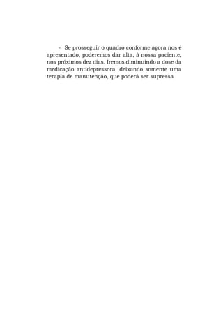 - Se prosseguir o quadro conforme agora nos é
apresentado, poderemos dar alta, à nossa paciente,
nos próximos dez dias. Iremos diminuindo a dose da
medicação antidepressora, deixando somente uma
terapia de manutenção, que poderá ser supressa

 