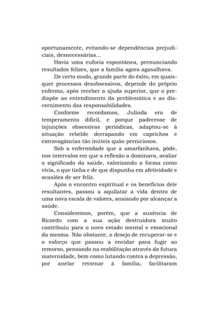 oportunamente, evitando-se dependências prejudiciais, desnecessárias...
Havia uma euforia espontânea, prenunciando
resultados felizes, que a família agora agasalhava.
De certo modo, grande parte do êxito, em quaisquer processos desobsessivos, depende do próprio
enfermo, após receber a ajuda superior, que o predispõe ao entendimento da problemática e ao discernimento das responsabilidades.
Conforme recordamos, Julinda era de
temperamento difícil, e porque padecesse de
injunções obsessivas periódicas, adaptou-se à
situação rebelde derrapando em caprichos e
extravagâncias tão inúteis quão perniciosos.
Sob a enfermidade que a amarfanhava, pôde,
nos intervalos em que a reflexão a dominava, avaliar
o significado da saúde, valorizando a forma como
vivia, o que tinha e de que dispunha em afetividade e
ocasiões de ser feliz.
Após o encontro espiritual e os benefícios dele
resultantes, passou a aquilatar a vida dentro de
uma nova escala de valores, ansiando por alcançar a
saúde.
Consideremos, porém, que a ausência de
Ricardo com a sua ação destruidora muito
contribuiu para o novo estado mental e emocional
da mesma. Não obstante, o desejo de recuperar-se e
o esforço que passou a envidar para fugir ao
remorso, pensando na reabilitação através da futura
maternidade, bem como lutando contra a depressão,
por anelar retornar à família, facilitaram

 