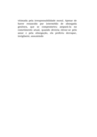 vitimada pela irresponsabilidade moral. Apesar de
haver renascido por intermédio de abnegada
genitora, que se comprometeu ampará-la no
cometimento atual, quando deveria elevar-se pelo
amor e pela abnegação, ela preferiu derrapar,
invigilante, assumindo

 