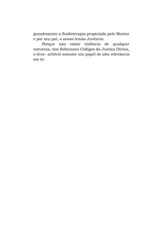grandemente a fluidoterapia propiciada pelo Mentor
e por seu pai, o nosso irmão Juvêncio.
Porque não existe violência de qualquer
natureza, nos Soberanos Códigos da Justiça Divina,
o livre- arbítrio assume um papel de alta relevância
em to-

 