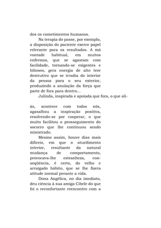 dos os cometimentos humanos.
Na terapia do passe, por exemplo,
a disposição do paciente exerce papel
relevante para os resultados. A má
vontade
habitual,
em
muitos
enfermos, que se agastam com
facilidade, tornando-se exigentes e
biliosos, gera energia de alto teor
destrutivo que se irradia do interior
da pessoa para o seu exterior,
produzindo a anulação da força que
parte de fora para dentro...
Julinda, inspirada e apoiada que fora, o que aliás,
acontece
com
todos
nós,
agasalhou a inspiração positiva,
resolvendo-se por cooperar, o que
muito facilitou o prosseguimento do
socorro que lhe continuou sendo
ministrado.
Mesmo assim, houve dias mais
difíceis, em que o aturdimento
interior,
resultante
da
natural
mudança
de
comportamento,
provocava-lhe
estranheza,
conseqüência, é certo, do velho e
arraigado hábito, que se lhe fizera
atitude normal perante a vida.
Dona Angélica, no dia imediato,
deu ciência à sua amiga Cibele do que
foi o reconfortante reencontro com a

 
