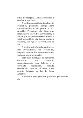 filha, no Hospital. Dizia-se eufórica e
confiante em Deus.
A médium espiritista, igualmente
confiante, pediu-lhe licença para
apresentar-lhe e ao genro, o Sr.
Arnaldo, Presidente da Casa que
freqüentava, caso lhes aprouvesse, a
fim de que ele pudesse cooperar com o
total reequilíbrio da jovem senhora
enferma, tão logo essa retornasse ao
lar.
A genitora de Julinda aquiesceu,
mui prestamente, em recebê-los,
naquele mesmo dia, caso o encontro
pudesse ser programado.
Sem mais delongas, as senhoras
entraram
em
contato,
respectivamente com Roberto e o
devotado
espiritista,
ficando
combinado, para as 20 horas, a recepção fraterna, no lar de Dona
Angélica.
A senhora, que ignorava quaisquer postulados
do

 