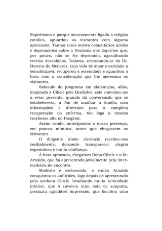 Espiritismo e porque sinceramente ligada à religião
católica, aguardou os visitantes com alguma
apreensão. Tantas vezes ouvira comentários ácidos
e deprimentes sobre a Doutrina dos Espíritos que,
por pouco, não se fez deprimida, agasalhando
receios descabidos. Todavia, recordando-se do Dr.
Bezerra de Menezes, cuja vida de amor e caridade a
sensibilizava, recuperou a serenidade e aguardou a
hora com a consideração que lhe mereciam os
visitantes.
Sabendo do programa em elaboração, aliás,
inspirado à Cibele pelo Benfeitor, este convidou-me
a estar presente, quando da conversação que se
estabeleceria, a fim de auxiliar a família com
informações e diretrizes para a completa
recuperação da enferma, tão logo a mesma
recebesse alta no Hospital.
Assim sendo, antecipamos a nossa presença,
em poucos minutos, antes que chegassem os
visitantes.
O diligente irmão Juvêncio recebeu-nos
cordialmente,
deixando
transparecer
alegria
espontânea e muita confiança.
À hora aprazada, chegaram Dona Cibele e o Sr.
Arnaldo, que foi apresentado jovialmente pela intermediária do encontro.
Modesto e esclarecido, o irmão Arnaldo
conquistou os anfitriões, logo depois de apresentado
pela senhora Cibele. Irradiando muita serenidade
interior, que o envolvia num halo de simpatia,
produziu agradável impressão, que facilitou uma

 