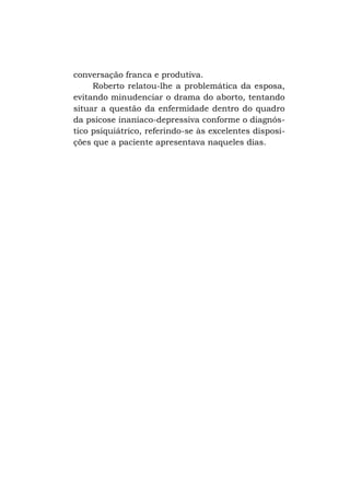 conversação franca e produtiva.
Roberto relatou-lhe a problemática da esposa,
evitando minudenciar o drama do aborto, tentando
situar a questão da enfermidade dentro do quadro
da psicose inaníaco-depressiva conforme o diagnóstico psiquiátrico, referindo-se às excelentes disposições que a paciente apresentava naqueles dias.

 