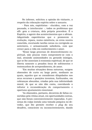 No informe, solicitou a opinião do visitante, a
respeito da colocação espírita sobre o assunto.
- Para nós, espiritistas - elucidou, com a voz
pausada, o interlocutor -, todos os problemas que
afli- gem a criatura, dela própria procedem. É o
Espírito, o agente dos acontecimentos que o afetam.
Adquirindo experiências que o promovem á
evolução, repara, numa existência, os erros noutra
cometida, encetando tarefas novas ou corrigindo as
anteriores, e armazenando sabedoria, com que
cresce para a vida em conhecimento e amor.
"Nesse largo processo de desenvolvimento espiritual, não poucas vezes compromete-se com o
mal, atraindo animosidades ou gerando inimigos,
que se lhe associam à economia espiritual, de que se
liberta somente a pesados ônus de sofrimentos e
testemunhos de arrependimento, de amor.
"Em muitas situações dessa natureza, surgem
obsessões de curto ou largo porte, mediante as
quais, aqueles que se consideram dilapidados nos
seus recursos e posições investem, furibundos, em
cobranças absurdas, criadas pela sua inferioridade
moral, de que se não dão conta, convidando o
infrator à reconsideração do comportamento e
oportuno ajustamento emocional.
"As obsessões, portanto, decorrem de faltas cometidas pela vítima atual, em oportunidades outras,
que não foram convenientemente reparadas. A presença da culpa instala uma tomada psíquica no devedor, que lhe permite receber o plug do seu
desafeto, consciente ou inconscientemente, dando

 