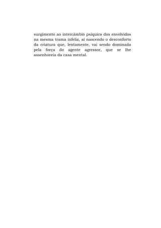 surgimento ao intercâmbio psíquico dos envolvidos
na mesma trama infeliz, aí nascendo o desconforto
da criatura que, lentamente, vai sendo dominada
pela força do agente agressor, que se lhe
assenhoreia da casa mental.

 