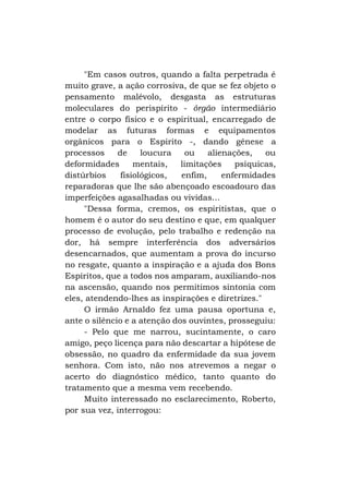 "Em casos outros, quando a falta perpetrada é
muito grave, a ação corrosiva, de que se fez objeto o
pensamento malévolo, desgasta as estruturas
moleculares do perispírito - órgão intermediário
entre o corpo físico e o espiritual, encarregado de
modelar as futuras formas e equipamentos
orgânicos para o Espirito -, dando gênese a
processos
de
loucura
ou
alienações,
ou
deformidades
mentais,
limitações
psíquicas,
distúrbios
fisiológicos,
enfim,
enfermidades
reparadoras que lhe são abençoado escoadouro das
imperfeições agasalhadas ou vividas...
"Dessa forma, cremos, os espiritistas, que o
homem é o autor do seu destino e que, em qualquer
processo de evolução, pelo trabalho e redenção na
dor, há sempre interferência dos adversários
desencarnados, que aumentam a prova do incurso
no resgate, quanto a inspiração e a ajuda dos Bons
Espíritos, que a todos nos amparam, auxiliando-nos
na ascensão, quando nos permitimos sintonia com
eles, atendendo-lhes as inspirações e diretrizes."
O irmão Arnaldo fez uma pausa oportuna e,
ante o silêncio e a atenção dos ouvintes, prosseguiu:
- Pelo que me narrou, sucintamente, o caro
amigo, peço licença para não descartar a hipótese de
obsessão, no quadro da enfermidade da sua jovem
senhora. Com isto, não nos atrevemos a negar o
acerto do diagnóstico médico, tanto quanto do
tratamento que a mesma vem recebendo.
Muito interessado no esclarecimento, Roberto,
por sua vez, interrogou:

 