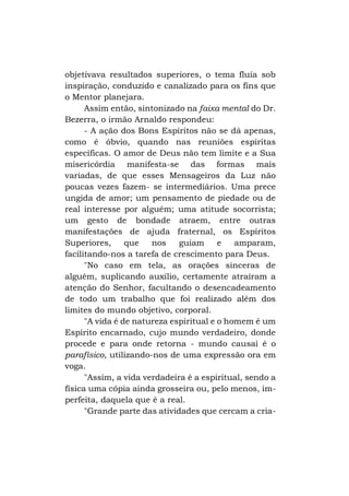 objetivava resultados superiores, o tema fluía sob
inspiração, conduzido e canalizado para os fins que
o Mentor planejara.
Assim então, sintonizado na faixa mental do Dr.
Bezerra, o irmão Arnaldo respondeu:
- A ação dos Bons Espíritos não se dá apenas,
como é óbvio, quando nas reuniões espíritas
específicas. O amor de Deus não tem limite e a Sua
misericórdia manifesta-se das formas mais
variadas, de que esses Mensageiros da Luz não
poucas vezes fazem- se intermediários. Uma prece
ungida de amor; um pensamento de piedade ou de
real interesse por alguém; uma atitude socorrista;
um gesto de bondade atraem, entre outras
manifestações de ajuda fraternal, os Espíritos
Superiores,
que
nos
guiam
e
amparam,
facilitando-nos a tarefa de crescimento para Deus.
"No caso em tela, as orações sinceras de
alguém, suplicando auxílio, certamente atraíram a
atenção do Senhor, facultando o desencadeamento
de todo um trabalho que foi realizado além dos
limites do mundo objetivo, corporal.
"A vida é de natureza espiritual e o homem é um
Espírito encarnado, cujo mundo verdadeiro, donde
procede e para onde retorna - mundo causai é o
parafísico, utilizando-nos de uma expressão ora em
voga.
"Assim, a vida verdadeira é a espiritual, sendo a
física uma cópia ainda grosseira ou, pelo menos, imperfeita, daquela que é a real.
"Grande parte das atividades que cercam a cria-

 