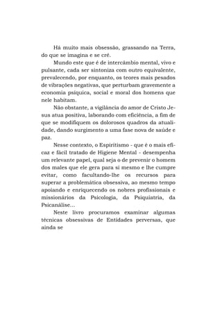 Há muito mais obsessão, grassando na Terra,
do que se imagina e se crê.
Mundo este que é de intercâmbio mental, vivo e
pulsante, cada ser sintoniza com outro equivalente,
prevalecendo, por enquanto, os teores mais pesados
de vibrações negativas, que perturbam gravemente a
economia psíquica, social e moral dos homens que
nele habitam.
Não obstante, a vigilância do amor de Cristo Jesus atua positiva, laborando com eficiência, a fim de
que se modifiquem os dolorosos quadros da atualidade, dando surgimento a uma fase nova de saúde e
paz.
Nesse contexto, o Espiritismo - que é o mais eficaz e fácil tratado de Higiene Mental - desempenha
um relevante papel, qual seja o de prevenir o homem
dos males que ele gera para si mesmo e lhe cumpre
evitar, como facultando-lhe os recursos para
superar a problemática obsessiva, ao mesmo tempo
apoiando e enriquecendo os nobres profissionais e
missionários da Psicologia, da Psiquiatria, da
Psicanálise...
Neste livro procuramos examinar algumas
técnicas obsessivas de Entidades perversas, que
ainda se

 