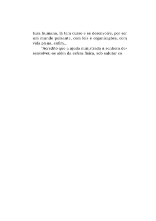 tura humana, lá tem curso e se desenvolve, por ser
um mundo pulsante, com leis e organizações, com
vida plena, enfim...
"Acredito que a ajuda ministrada à senhora desenvolveu-se além da esfera física, sob salutar co

 