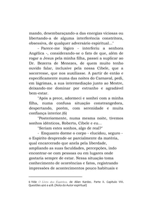 mando, desembaraçando-a das energias viciosas ou
libertando-a de alguma interferência constritora,
obsessiva, de qualquer adversário espiritual..."
- Parece-me lógico - interferiu a senhora
Angélica -, considerando-se o fato de que, além de
rogar a Jesus pela minha filha, passei a suplicar ao
Dr. Bezerra de Menezes, de quem muito tenho
ouvido falar, inclusive pela nossa Cibele, que a
socorresse, que nos auxiliasse. A partir de então e
especificamente numa das noites do Carnaval, pedi,
em lágrimas, a sua intermediação junto ao Mestre,
deixando-me dominar por estranho e agradável
bem-estar.
"Após a prece, adormeci e sonhei com a minha
filha, numa confusa situação constrangedora,
despertando, porém, com serenidade e muita
confiança interior.(6)
"Posteriormente, numa mesma noite, tivemos
sonhos idênticos, Roberto, Cibele e eu...
"Seriam estes sonhos, algo de real?"
- Enquanto dorme o corpo - elucidou, seguro o Espírito desprende-se parcialmente da matéria,
qual encarcerado que anela pela liberdade,
ampliando as suas faculdades, percepções, indo
encontrar-se com pessoas ou em lugares onde
gostaria sempre de estar. Nessa situação toma
conhecimento de ocorrências e fatos, registrando
impressões de acontecimentos pouco habituais e

6 Vide O Livro dos Espíritos, de Allan Kardec. Parte II. Capítulo VIII.
Questões 400 a 418. (Nota do Autor espiritual)

 