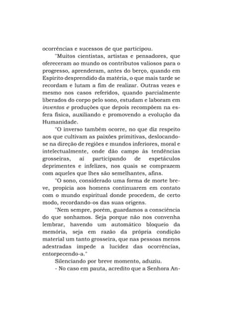 ocorrências e sucessos de que participou.
"Muitos cientistas, artistas e pensadores, que
ofereceram ao mundo os contributos valiosos para o
progresso, aprenderam, antes do berço, quando em
Espírito desprendido da matéria, o que mais tarde se
recordam e lutam a fim de realizar. Outras vezes e
mesmo nos casos referidos, quando parcialmente
liberados do corpo pelo sono, estudam e laboram em
inventos e produções que depois recompõem na esfera física, auxiliando e promovendo a evolução da
Humanidade.
"O inverso também ocorre, no que diz respeito
aos que cultivam as paixões primitivas, deslocandose na direção de regiões e mundos inferiores, moral e
intelectualmente, onde dão campo às tendências
grosseiras,
aí
participando
de
espetáculos
deprimentes e infelizes, nos quais se comprazem
com aqueles que lhes são semelhantes, afins.
"O sono, considerado uma forma de morte breve, propicia aos homens continuarem em contato
com o mundo espiritual donde procedem, de certo
modo, recordando-os das suas origens.
"Nem sempre, porém, guardamos a consciência
do que sonhamos. Seja porque não nos convenha
lembrar, havendo um automático bloqueio da
memória, seja em razão da própria condição
material um tanto grosseira, que nas pessoas menos
adestradas impede a lucidez das ocorrências,
entorpecendo-a."
Silenciando por breve momento, aduziu.
- No caso em pauta, acredito que a Senhora An-

 