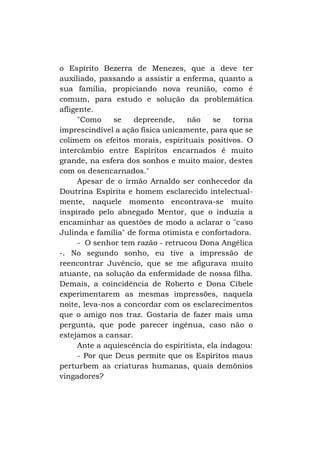 o Espírito Bezerra de Menezes, que a deve ter
auxiliado, passando a assistir a enferma, quanto a
sua família, propiciando nova reunião, como é
comum, para estudo e solução da problemática
afligente.
"Como
se
depreende,
não
se
torna
imprescindível a ação física unicamente, para que se
colimem os efeitos morais, espirituais positivos. O
intercâmbio entre Espíritos encarnados é muito
grande, na esfera dos sonhos e muito maior, destes
com os desencarnados."
Apesar de o irmão Arnaldo ser conhecedor da
Doutrina Espírita e homem esclarecido intelectualmente, naquele momento encontrava-se muito
inspirado pelo abnegado Mentor, que o induzia a
encaminhar as questões de modo a aclarar o "caso
Julinda e família" de forma otimista e confortadora.
- O senhor tem razão - retrucou Dona Angélica
-. No segundo sonho, eu tive a impressão de
reencontrar Juvêncio, que se me afigurava muito
atuante, na solução da enfermidade de nossa filha.
Demais, a coincidência de Roberto e Dona Cibele
experimentarem as mesmas impressões, naquela
noite, leva-nos a concordar com os esclarecimentos
que o amigo nos traz. Gostaria de fazer mais uma
pergunta, que pode parecer ingênua, caso não o
estejamos a cansar.
Ante a aquiescência do espiritista, ela indagou:
- Por que Deus permite que os Espíritos maus
perturbem as criaturas humanas, quais demônios
vingadores?

 