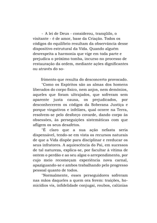 - A lei de Deus - considerou, tranqüilo, o
visitante - é de amor, base da Criação. Todos os
códigos do equilíbrio resultam da observância desse
dispositivo estrutural da Vida. Quando alguém
desrespeita a harmonia que vige em toda parte e
prejudica o próximo tomba, incurso no processo de
restauração da ordem, mediante ações dignificantes
ou através do sofrimento que resulta do desconcerto provocado.
"Como os Espíritos são as almas dos homens
liberados do corpo físico, nem anjos, nem demônios,
aqueles que foram ultrajados, que sofreram sem
aparente justa causa, os prejudicados, por
desconhecerem os códigos da Soberana Justiça e
porque vingativos e infelizes, qual ocorre na Terra,
resolvem-se pelo desforço covarde, dando corpo às
obsessões, às perseguições sistemáticas com que
afligem os seus desafetos.
"É claro que a sua ação nefasta seria
dispensável, tendo-se em vista os recursos naturais
de que a Vida dispõe para disciplinar e reeducar os
seus infratores. A aquiescência do Pai, em sucessos
de tal natureza, explica-se, por facultar à vítima de
ontem o perdão e ao seu algoz o arrependimento, por
cujo meio recomeçam experiência nova carnal,
apaziguando-se e ambos trabalhando pelo progresso
pessoal quanto de todos.
"Normalmente, esses perseguidores sofreram
nas mãos daqueles a quem ora ferem: traições, homicídios vis, infidelidade conjugai, roubos, calúnias

 