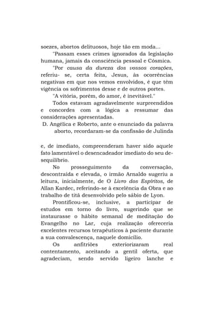 soezes, abortos delituosos, hoje tão em moda...
"Passam esses crimes ignorados da legislação
humana, jamais da consciência pessoal e Cósmica.
"Por causa da dureza dos vossos corações,
referiu- se, certa feita, Jesus, às ocorrências
negativas em que nos vemos envolvidos, é que têm
vigência os sofrimentos desse e de outros portes.
"A vitória, porém, do amor, é inevitável."
Todos estavam agradavelmente surpreendidos
e concordes com a lógica a ressumar das
considerações apresentadas.
D. Angélica e Roberto, ante o enunciado da palavra
aborto, recordaram-se da confissão de Julinda
e, de imediato, compreenderam haver sido aquele
fato lamentável o desencadeador imediato do seu desequilíbrio.
No
prosseguimento
da
conversação,
descontraída e elevada, o irmão Arnaldo sugeriu a
leitura, inicialmente, de O Livro dos Espíritos, de
Allan Kardec, referindo-se à excelência da Obra e ao
trabalho de titã desenvolvido pelo sábio de Lyon.
Prontificou-se, inclusive, a participar de
estudos em torno do livro, sugerindo que se
instaurasse o hábito semanal de meditação do
Evangelho no Lar, cuja realização ofereceria
excelentes recursos terapêuticos à paciente durante
a sua convalescença, naquele domicílio.
Os
anfitriões
exteriorizaram
real
contentamento, aceitando a gentil oferta, que
agradeciam, sendo servido ligeiro lanche e

 