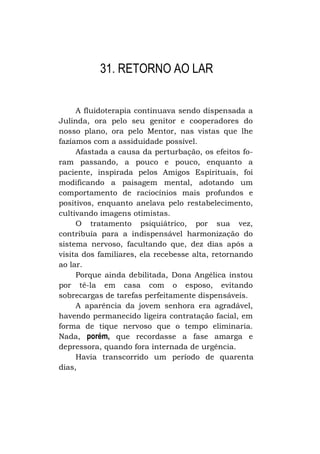 31. RETORNO AO LAR
A fluidoterapia continuava sendo dispensada a
Julinda, ora pelo seu genitor e cooperadores do
nosso plano, ora pelo Mentor, nas vistas que lhe
fazíamos com a assiduidade possível.
Afastada a causa da perturbação, os efeitos foram passando, a pouco e pouco, enquanto a
paciente, inspirada pelos Amigos Espirituais, foi
modificando a paisagem mental, adotando um
comportamento de raciocínios mais profundos e
positivos, enquanto anelava pelo restabelecimento,
cultivando imagens otimistas.
O tratamento psiquiátrico, por sua vez,
contribuía para a indispensável harmonização do
sistema nervoso, facultando que, dez dias após a
visita dos familiares, ela recebesse alta, retornando
ao lar.
Porque ainda debilitada, Dona Angélica instou
por tê-la em casa com o esposo, evitando
sobrecargas de tarefas perfeitamente dispensáveis.
A aparência da jovem senhora era agradável,
havendo permanecido ligeira contratação facial, em
forma de tique nervoso que o tempo eliminaria.
Nada, porém, que recordasse a fase amarga e
depressora, quando fora internada de urgência.
Havia transcorrido um período de quarenta
dias,

 