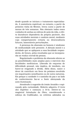 desde quando se iniciara o tratamento especializado. A assistência espiritual, no entanto, a partir da
primeira visita do Mentor, tivera curso a partir de
menos de três semanas. Não obstante todos esses
cuidados de ambas as esferas de ação da vida, o efeito duradouro dependeria da própria paciente, das
suas atividades mentais e conduta moral, mediante
cujo comportamento evitaria ou desencadearia
futuras, lamentáveis perturbações.
A presença da obsessão no homem é síndrome
de mediunidade nele presente. A direção moral e a
atividade que se apliquem a essa faculdade responderão, de futuro, pelos resultados que se incorporarão ao modus vivendi da pessoa.
Regularizado o problema da obsessão abrem-se
as possibilidades mais amplas para o exercício das
faculdades mediúnicas. Liberado do esquema de
dificuldade pessoal, não implica, de imediato, em
haver-se resgatado a dívida. Além disso, nasce o
dever de contribuir em favor do próximo envolvido
em inquietações semelhantes ou de outra natureza.
Eis porque a caridade é o caminho da paz e ao lado
do conhecimento faz-se a fonte abençoada da
auto-iluminação.
Atendendo à sugestão do irmão Arnaldo e espicaçado pela curiosidade, Roberto adquiriu O Livro
dos Espíritos e começou a lê-lo. Deteve-se na
magistral Introdução da Obra, considerando o
esforço do Codificador, os critérios adotados na

 