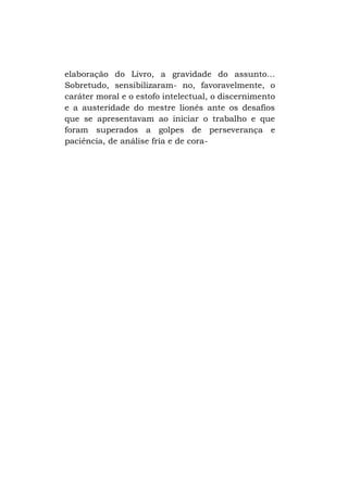 elaboração do Livro, a gravidade do assunto...
Sobretudo, sensibilizaram- no, favoravelmente, o
caráter moral e o estofo intelectual, o discernimento
e a austeridade do mestre lionês ante os desafios
que se apresentavam ao iniciar o trabalho e que
foram superados a golpes de perseverança e
paciência, de análise fria e de cora-

 