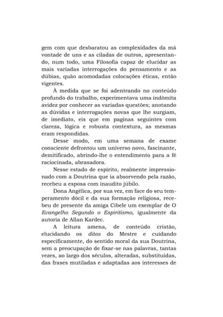 gem com que desbaratou as complexidades da má
vontade de uns e as ciladas de outros, apresentando, num todo, uma Filosofia capaz de elucidar as
mais variadas interrogações do pensamento e as
dúbias, quão acomodadas colocações éticas, então
vigentes.
À medida que se foi adentrando no conteúdo
profundo do trabalho, experimentava uma indômita
avidez por conhecer as variadas questões; anotando
as dúvidas e interrogações novas que lhe surgiam,
de imediato, eis que em paginas seguintes com
clareza, lógica e robusta contextura, as mesmas
eram respondidas.
Desse modo, em uma semana de exame
consciente defrontou um universo novo, fascinante,
demitificado, abrindo-lhe o entendimento para a fé
raciocinada, abrasadora.
Nesse estado de espírito, realmente impressionado com a Doutrina que ia absorvendo pela razão,
recebeu a esposa com inaudito júbilo.
Dona Angélica, por sua vez, em face do seu temperamento dócil e da sua formação religiosa, recebeu de presente da amiga Cibele um exemplar de O
Evangelho Segundo o Espiritismo, igualmente da
autoria de Allan Kardec.
A leitura amena, de conteúdo cristão,
elucidando os ditos do Mestre e cuidando
especificamente, do sentido moral da sua Doutrina,
sem a preocupação de fixar-se nas palavras, tantas
vezes, ao largo dos séculos, alteradas, substituídas,
das frases mutiladas e adaptadas aos interesses de

 