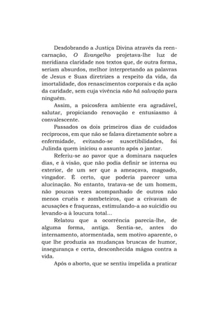 Desdobrando a Justiça Divina através da reencarnação, O Evangelho projetava-lhe luz de
meridiana claridade nos textos que, de outra forma,
seriam absurdos, melhor interpretando as palavras
de Jesus e Suas diretrizes a respeito da vida, da
imortalidade, dos renascimentos corporais e da ação
da caridade, sem cuja vivência não há salvação para
ninguém.
Assim, a psicosfera ambiente era agradável,
salutar, propiciando renovação e entusiasmo à
convalescente.
Passados os dois primeiros dias de cuidados
recíprocos, em que não se falava diretamente sobre a
enfermidade, evitando-se suscetibilidades, foi
Julinda quem iniciou o assunto após o jantar.
Referiu-se ao pavor que a dominara naqueles
dias, e à visão, que não podia definir se interna ou
exterior, de um ser que a ameaçava, magoado,
vingador. É certo, que poderia parecer uma
alucinação. No entanto, tratava-se de um homem,
não poucas vezes acompanhado de outros não
menos cruéis e zombeteiros, que a crivavam de
acusações e fraquezas, estimulando-a ao suicídio ou
levando-a à loucura total...
Relatou que a ocorrência parecia-lhe, de
alguma forma, antiga. Sentia-se, antes do
internamento, atormentada, sem motivo aparente, o
que lhe produzia as mudanças bruscas de humor,
insegurança e certa, desconhecida mágoa contra a
vida.
Após o aborto, que se sentiu impelida a praticar

 