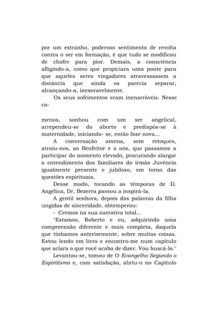 por um estranho, poderoso sentimento de revolta
contra o ser em formação, é que tudo se modificou
de chofre para pior. Demais, a consciência
afligindo-a, como que propiciara uma ponte para
que aqueles seres vingadores atravessassem a
distância
que
ainda
os
parecia
separar,
alcançando-a, inexoravelmente.
Os seus sofrimentos eram inenarráveis. Nesse
comenos,
sonhou
com
um
ser
angelical,
arrependeu-se do aborto e predispôs-se à
maternidade, iniciando- se, então fase nova...
A
conversação
amena,
sem
retoques,
atraiu-nos, ao Benfeitor e a nós, que passamos a
participar do momento elevado, procurando alargar
o entendimento dos familiares do irmão Juvêncio
igualmente presente e jubiloso, em torno das
questões espirituais.
Desse modo, tocando as têmporas de D.
Angélica, Dr. Bezerra passou a inspirá-la.
A gentil senhora, depois das palavras da filha
ungidas de sinceridade, obtemperou:
- Cremos na sua narrativa total...
"Estamos, Roberto e eu, adquirindo uma
compreensão diferente e mais completa, daquela
que tínhamos anteriormente, sobre muitas coisas.
Estou lendo em livro e encontro-me num capítulo
que aclara o que você acaba de dizer. Vou buscá-lo."
Levantou-se, tomou de O Evangelho Segundo o
Espiritismo e, com satisfação, abriu-o no Capítulo

 