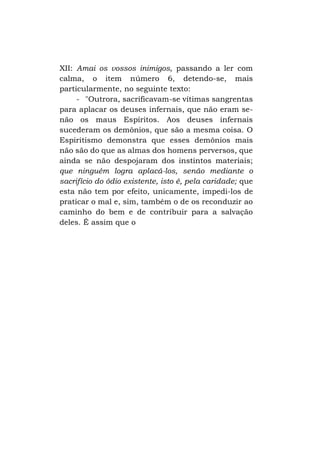 XII: Amai os vossos inimigos, passando a ler com
calma, o item número 6, detendo-se, mais
particularmente, no seguinte texto:
- "Outrora, sacrificavam-se vítimas sangrentas
para aplacar os deuses infernais, que não eram senão os maus Espíritos. Aos deuses infernais
sucederam os demônios, que são a mesma coisa. O
Espiritismo demonstra que esses demônios mais
não são do que as almas dos homens perversos, que
ainda se não despojaram dos instintos materiais;
que ninguém logra aplacá-los, senão mediante o
sacrifício do ódio existente, isto é, pela caridade; que
esta não tem por efeito, unicamente, impedi-los de
praticar o mal e, sim, também o de os reconduzir ao
caminho do bem e de contribuir para a salvação
deles. É assim que o

 