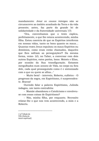 mandamento: Amai os vossos inimigos não se
circunscreve ao âmbito acanhado da Terra e da vida
presente; antes, faz parte da grande lei de
solidariedade e da fraternidade universais."(7)
"Ora, convenhamos que o texto explica,
perfeitamente, o que lhe estava acontecendo, minha
filha. Estou convicta de que os Espíritos interferem
em nossas vidas, tanto os bons quanto os maus...
Quantas vezes Jesus expulsou os maus Espíritos ou
demônios, como eram então chamados, daqueles
que lhes sofriam as perseguições?! Da mesma
forma, vemo- LO, no Tabor, a conversar com dois
outros Espíritos, estes porém, bons: Moisés e Elias,
por ocasião da Sua transfiguração. Estamos
mergulhados num oceano de Vida, no corpo ou fora
dele, cada qual prosseguindo como é e sintonizado
com o que ou quem se afina..."
- Muito bem! - interveio, Roberto, eufórico - O
progresso da sogra, em Espiritismo, é surpreendente. Bravos!
Ouvindo falar a palavra Espiritismo, Julinda
indagou, um tanto contrafeita:
- Mamãe abandonou o Catolicismo e envolveuse com essas coisas de Espiritismo?
- Não, minha filha, por enquanto. Necessito
relatar-lhe o que nos vem acontecendo, a mim e a
Roberto.

7 52° Ediçáo da
FEB. (Nota do
Autor espiritual)

 