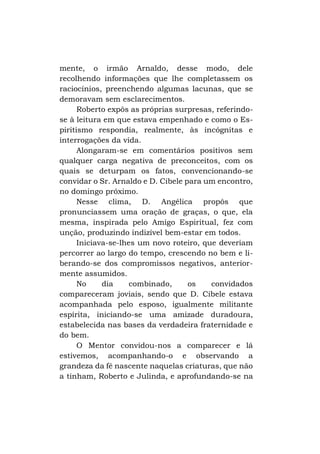 mente, o irmão Arnaldo, desse modo, dele
recolhendo informações que lhe completassem os
raciocínios, preenchendo algumas lacunas, que se
demoravam sem esclarecimentos.
Roberto expôs as próprias surpresas, referindose à leitura em que estava empenhado e como o Espiritismo respondia, realmente, às incógnitas e
interrogações da vida.
Alongaram-se em comentários positivos sem
qualquer carga negativa de preconceitos, com os
quais se deturpam os fatos, convencionando-se
convidar o Sr. Arnaldo e D. Cibele para um encontro,
no domingo próximo.
Nesse clima, D. Angélica propôs que
pronunciassem uma oração de graças, o que, ela
mesma, inspirada pelo Amigo Espiritual, fez com
unção, produzindo indizível bem-estar em todos.
Iniciava-se-lhes um novo roteiro, que deveriam
percorrer ao largo do tempo, crescendo no bem e liberando-se dos compromissos negativos, anteriormente assumidos.
No
dia
combinado,
os
convidados
compareceram joviais, sendo que D. Cibele estava
acompanhada pelo esposo, igualmente militante
espírita, iniciando-se uma amizade duradoura,
estabelecida nas bases da verdadeira fraternidade e
do bem.
O Mentor convidou-nos a comparecer e lá
estivemos, acompanhando-o e observando a
grandeza da fé nascente naquelas criaturas, que não
a tinham, Roberto e Julinda, e aprofundando-se na

 