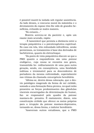 é possível mantê-la isolada sob regular assistência.
Ao lado desses, o concurso moral da mãezinha e o
devotamento do esposo têm-lhe sido de grandes benefícios, evitando-se males maiores.
"No entanto..."
Bezerra acercou-se da paciente e, após um
exame mais acurado, expôs:
- É lamentável que persista a distância entre a
terapia psiquiátrica e a psicoterapêutica espiritual.
No caso em tela, têm redundado infrutíferos, senão
perniciosos, os tratamentos à base dos derivados de
barbitúricos, quanto do eletrochoque.
"Do ponto de vista psiquiátrico discute-se que a
PMD quanto a esquizofrenia são uma psicose
endógen a , cuja causa se encontra nos genes,
transmitida he- reditariamente de uma para outra
geração, sendo, em conseqüência, uma fatalidade
inditosa e irremissível para os descendentes de
portadores da mesma enfermidade, especialmente
nas vítimas da chamada convergência hereditária.
"Afirma-se, dentro dessa colocação, que o desvio patológico exagerado da forma de ser ciclóide,
somado a uma formação física pícnica, no qual estão
presentes as forças predominantes das glândulas
viscerais encarregadas da determinação do humor,
faz- se responsável pelo quadro da psicose
maníaco-de- pressiva. É exatamente, dizem, esta
constituição ciclóide que oferece os meios próprios
para a irrupção da psicose maníaco-depressiva,
tornando-se, dessa forma, o indutor hereditário.
"Asseveram outros estudiosos, que a PMD

 