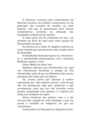 O interesse crescente pelo conhecimento da
Doutrina facultou aos neófitos comprometer-se em
participar das reuniões de estudos, na Casa
Espírita, com que se preparariam para futuros
cometimentos,
inclusive,
na
educação
das
faculdades mediúnicas de Julinda...
O clima geral era de promessas de paz e de
trabalho em favor de cada qual, tanto quanto da
Humanidade em geral.
Ao encerrar-se a visita, D. Angélica solicitou ao
irmão Arnaldo que pronunciasse uma oração, antes
da despedida.
O trabalhador dedicado ergueu-se, concentrouse e, sintonizando psiquicamente com o amoroso
Benfeitor, passou a orar:
Divino Médico de todos nós!
Espíritos enfermos que reconhecemos ser, aqui
nos encontramos buscando a terapia da Tua
misericórdia, a fim de que nos libertemos das causas
geradoras dos males que nos afetam.
Da mesma forma que disseste à mulher
equivocada, que "não voltasse a pecar", a fim de que
não lhe acontecesse algo pior, ajuda-nos a agir
corretamente, para que nos não sucedam novas
quedas, propiciadas pelo egoísmo e o orgulho que
ainda nos conduzem as ações.
Somos herdeiros dos próprios atos e a dor
tem-nos sido o legado de maior destaque, o que nos
revela a condição de indigência em que nos
encontramos.
Conhecedores da Tua palavra e dispostos à reno-

 