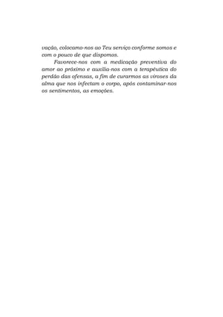 vação, colocamo-nos ao Teu serviço conforme somos e
com o pouco de que dispomos.
Favorece-nos com a medicação preventiva do
amor ao próximo e auxilia-nos com a terapêutica do
perdão das ofensas, a fim de curarmos as viroses da
alma que nos infectam o corpo, após contaminar-nos
os sentimentos, as emoções.

 